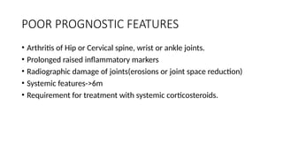 POOR PROGNOSTIC FEATURES
• Arthritis of Hip or Cervical spine, wrist or ankle joints.
• Prolonged raised inflammatory markers
• Radiographic damage of joints(erosions or joint space reduction)
• Systemic features->6m
• Requirement for treatment with systemic corticosteroids.
 