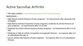 Active Sacroiliac Arthritis
• TNF alpha inhibitor – only medication class for this treatment group.
INDICATIONS :
• High disease activity+features of poor prognosis – no improvement after adequate trial
of NSAIDS.
• High disease activity+irrespective of poor prognosis ,moderate ds activity+features of
poor prognosis – no improvement after 3 m of Mtx
• Moderate ds activity without features of poor prognosis – no improvement after 6 m of
Mtx
• Moderate or high ds activity ,irrespective of prognostic features – no response after 3 m
of sulfasalazine therapy or
• Low ds activity with features of poor prognosis – no response after 6 m of sulfasalazine
therapy.
 