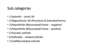 Sub categories
• 1.Systemic – onset JIA
• 2.Oligoarticular JIA (Persistent & Extended forms)
• 3.Polyarthritis (Rheumatoid Factor – negative)
• 4.Polyarthritis (Rheumatoid Factor – positive)
• 5.Psoriatic arthritis
• 6.Enthesitis – related arthritis
• 7.Undifferentiated arthritis
 