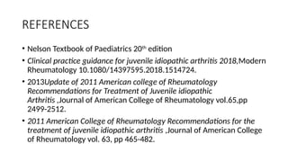 REFERENCES
• Nelson Textbook of Paediatrics 20th
edition
• Clinical practice guidance for juvenile idiopathic arthritis 2018,Modern
Rheumatology 10.1080/14397595.2018.1514724.
• 2013Update of 2011 American college of Rheumatology
Recommendations for Treatment of Juvenile idiopathic
Arthritis ,Journal of American College of Rheumatology vol.65,pp
2499-2512.
• 2011 American College of Rheumatology Recommendations for the
treatment of juvenile idiopathic arthritis ,Journal of American College
of Rheumatology vol. 63, pp 465-482.
 