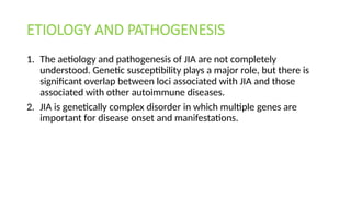 ETIOLOGY AND PATHOGENESIS
1. The aetiology and pathogenesis of JIA are not completely
understood. Genetic susceptibility plays a major role, but there is
significant overlap between loci associated with JIA and those
associated with other autoimmune diseases.
2. JIA is genetically complex disorder in which multiple genes are
important for disease onset and manifestations.
 