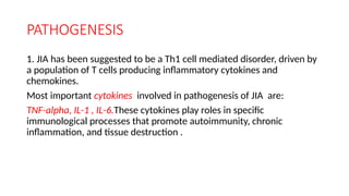 PATHOGENESIS
1. JIA has been suggested to be a Th1 cell mediated disorder, driven by
a population of T cells producing inflammatory cytokines and
chemokines.
Most important cytokines involved in pathogenesis of JIA are:
TNF-alpha, IL-1 , IL-6.These cytokines play roles in specific
immunological processes that promote autoimmunity, chronic
inflammation, and tissue destruction .
 