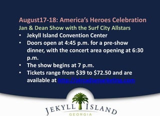 August17-18: America’s Heroes Celebration
Jan & Dean Show with the Surf City Allstars
• Jekyll Island Convention Center
• Doors open at 4:45 p.m. for a pre-show
dinner, with the concert area opening at 6:30
p.m.
• The show begins at 7 p.m.
• Tickets range from $39 to $72.50 and are
available at http://aircadiamarketing.com
 