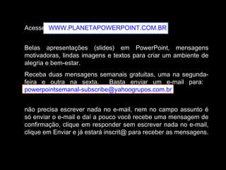 Acesse WWW.PLANETAPOWERPOINT.COM.BR
Belas apresentações (slides) em PowerPoint, mensagens
motivadoras, lindas imagens e textos para criar um ambiente de
alegria e bem-estar.
Receba duas mensagens semanais gratuitas, uma na segunda-
feira e outra na sexta. Basta enviar um e-mail para:
powerpointsemanal-subscribe@yahoogrupos.com.br
não precisa escrever nada no e-mail, nem no campo assunto é
só enviar o e-mail e daí a pouco você recebe uma mensagem de
confirmação, clique em responder sem escrever nada no e-mail,
clique em Enviar e já estará inscrit@ para receber as mensagens.
 