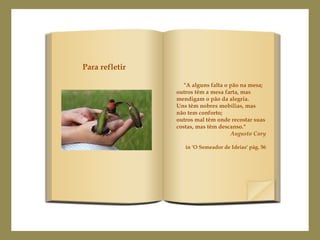 "A alguns falta o pão na mesa;
outros têm a mesa farta, mas
mendigam o pão da alegria.
Uns têm nobres mobílias, mas
não tem conforto;
outros mal têm onde recostar suas
costas, mas têm descanso."
Augusto Cury
in 'O Semeador de Ideias' pág. 56
Para refletir
 
