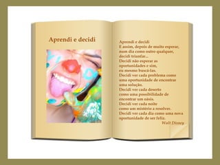 Aprendi e decidi
E assim, depois de muito esperar,
num dia como outro qualquer,
decidi triunfar...
Decidi não esperar as
oportunidades e sim,
eu mesmo buscá-las.
Decidi ver cada problema como
uma oportunidade de encontrar
uma solução.
Decidi ver cada deserto
como uma possibilidade de
encontrar um oásis.
Decidi ver cada noite
como um mistério a resolver.
Decidi ver cada dia como uma nova
oportunidade de ser feliz.
Walt Disney
Aprendi e decidi
 