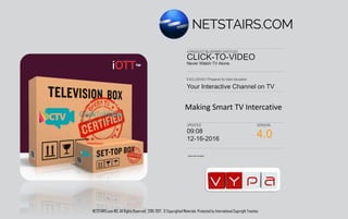 Authorized Enabler
EXCLUSIVELY Prepared for client education
A PRODUCT BLUEPRINT ENTITLED
UPDATED VERSION
Your Interactive Channel on TV
CLICK-TO-VIDEO
Never Watch TV Alone.
09:21
03/06/2017 6.0
Making Smart TV Interactive
NETSTAIRS.com INC. All Rights Reserved. 2016-2017. © Copyrighted Materials. Protected by International Copyright Treaties.
 