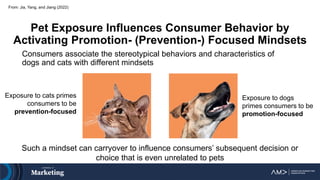 From: Jia, Yang, and Jiang (2022)
Pet Exposure Influences Consumer Behavior by
Activating Promotion- (Prevention-) Focused Mindsets
Consumers associate the stereotypical behaviors and characteristics of
dogs and cats with different mindsets
Such a mindset can carryover to influence consumers’ subsequent decision or
choice that is even unrelated to pets
Exposure to dogs
primes consumers to be
promotion-focused
Exposure to cats primes
consumers to be
prevention-focused
 