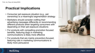 From: Jia, Yang, and Jiang (2022)
Practical Implications
• Consumer pet exposure situation (e.g., pet
ownership) is a meaningful segmentation strategy
• Marketers should consider crafting their
advertising messages differently or recommending
different products when targeting consumers with
depending on their pet exposure situations
• For products with compelling promotion focused
benefits, featuring dogs in marketing
communications is likely more effective
• For products that are mainly prevention-focused,
featuring cats in marketing communications is
likely more persuasive
 