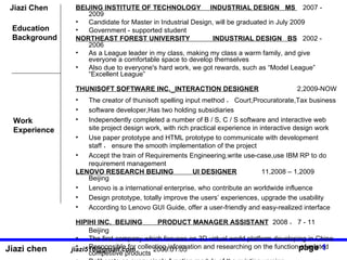 Jiazi Chen BEIJING INSTITUTE OF TECHNOLOGY  INDUSTRIAL DESIGN  MS  2007 - 2009 Candidate for Master in Industrial Design, will be graduated in July 2009  Government - supported student NORTHEAST FOREST UNIVERSITY  INDUSTRIAL DESIGN  BS   2002 - 2006 As a League leader in my class, making my class a warm family, and give everyone a comfortable space to develop themselves Also due to everyone's hard work, we got rewards, such as Model League Excellent League  THUNISOFT SOFTWARE INC.   INTERACTION DESIGNER   2,2009-NOW  The creator of thunisoft spelling input method  Court,Procuratorate,Tax business  software developer,Has two holding subsidiaries Independently completed a number of B / S, C / S software and interactive web site project design work, with rich practical experience in interactive design work Use paper prototype and HTML prototype to communicate with development staff  ensure the smooth implementation of the project Accept the train of Requirements Engineering,write use-case,use IBM RP to do requirement management LENOVO RESEARCH BEIJING  UI DESIGNER   11,2008 C 1,2009  Beijing Lenovo is a international enterprise, who contribute an worldwide influence Design prototype, totally improve the users experiences, upgrade the usability According to Lenovo GUI Guide, offer a user-friendly and easy-realized interface HIPIHI INC.  BEIJING  PRODUCT MANAGER ASSISTANT   2008  7 - 11  Beijing   The first company which focuses on 3D virtual world platform developing in China Responsible for collecting information and researching on the function of related competitive products  Deliberate on every single function module of the existing version Education Background Work  Experience 1 