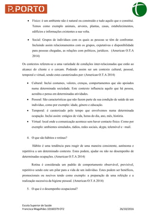Escola Superior de Saúde
Francisca Magalhães 10160379 OT2 26/10/2016
 Físico: é um ambiente não é natural ou construído e tudo aquilo que o constitui.
Temos como exemplo animais, arvores, plantas, casas, estabelecimentos,
edifícios e informações existentes a sua volta.
 Social: Grupos de indivíduos com os quais as pessoas se têm de confrontar.
Incluindo assim relacionamentos com os grupos, expetativas e disponibilidade
para pessoas chegadas, as relações com políticos, jurídicos. (American O.T.A
2014)
Os contextos referem-se a uma variedade de condições inter-relacionadas que estão ao
alcance do cliente e o cercam. Podendo assim ser um contexto cultural, pessoal,
temporal e virtual, sendo estes caraterizados por: (American O.T.A 2014)
 Cultural: Inclui costumes, valores, crenças, comportamentos que são apoiados
numa determinada sociedade. Este contexto influencia aquilo que há pessoa,
acredita e pensa em determinadas atividades.
 Pessoal: São características que não fazem parte da sua condição de saúde de um
individuo, como por exemplo: idade, género e educação.
 Temporal: é caraterizado pelo tempo que envolvemos numa determinada
ocupação. Inclui assim: estágios de vida, horas do dia, ano, mês, história.
 Virtual: local onde a comunicação acontece sem haver contacto físico. Como por
exemplo: ambientes simulados, rádios, redes sociais, skype, telemóvel e –mail.
4. O que são hábitos e rotinas?
Hábito é uma tendência para reagir de uma maneira consistente, autónoma e
repetitiva a um determinado contexto. Estes podem, ajudar ou não no desempenho de
determinadas ocupações. (American O.T.A 2014)
Rotina é considerada um padrão de comportamento observável, previsível,
repetitivo sendo este um pilar para a vida de um indivíduo. Estes podem ser benéficos,
promocionais ou nocivos tendo como exemplo: a preparação de uma refeição e a
realização sucessiva da higiene pessoal. (American O.T.A 2014)
5. O que é o desempenho ocupacional?
 