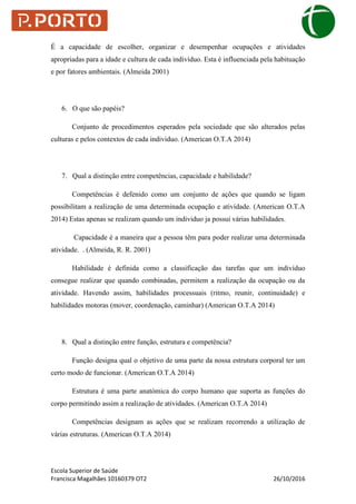 Escola Superior de Saúde
Francisca Magalhães 10160379 OT2 26/10/2016
É a capacidade de escolher, organizar e desempenhar ocupações e atividades
apropriadas para a idade e cultura de cada indivíduo. Esta é influenciada pela habituação
e por fatores ambientais. (Almeida 2001)
6. O que são papéis?
Conjunto de procedimentos esperados pela sociedade que são alterados pelas
culturas e pelos contextos de cada individuo. (American O.T.A 2014)
7. Qual a distinção entre competências, capacidade e habilidade?
Competências é defenido como um conjunto de ações que quando se ligam
possibilitam a realização de uma determinada ocupação e atividade. (American O.T.A
2014) Estas apenas se realizam quando um individuo ja possui várias habilidades.
Capacidade é a maneira que a pessoa têm para poder realizar uma determinada
atividade. . (Almeida, R. R. 2001)
Habilidade é definida como a classificação das tarefas que um indivíduo
consegue realizar que quando combinadas, permitem a realização da ocupação ou da
atividade. Havendo assim, habilidades processuais (ritmo, reunir, continuidade) e
habilidades motoras (mover, coordenação, caminhar) (American O.T.A 2014)
8. Qual a distinção entre função, estrutura e competência?
Função designa qual o objetivo de uma parte da nossa estrutura corporal ter um
certo modo de funcionar. (American O.T.A 2014)
Estrutura é uma parte anatómica do corpo humano que suporta as funções do
corpo permitindo assim a realização de atividades. (American O.T.A 2014)
Competências designam as ações que se realizam recorrendo a utilização de
várias estruturas. (American O.T.A 2014)
 