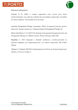 Escola Superior de Saúde
Francisca Magalhães 10160379 OT2 26/10/2016
Referências bibliográficas:
Almeida, R. R. (2001) A terapia ocupacional como recurso para idosos
institucionalizados: um estudo de avaliação das necessidades ocupacionais. Faculdade
de Ciências Médicas. Universidade Nova de Lisboa.
American Occupational Therapy Association. (2014). Occupational therapy practice
framework: Domain and process. American Journal of Occupational Therapy, 68
Helen Viola Brown, V. H. (2013) The Meaning of Occupation,Occupational Need, and
Occupational Therapy in a Military Context. Physical Therapy, 1245-1246.
Magalhães, L. 2013. Ocupação e atividade: tendências e tensõesconceituais na
literatura anglófona da terapiaocupacional e da ciência ocupacional. São Carlos:
UFScar.
Marques A, Trigueiro MJ.(2011) Enquadramento da Prática da Terapia Ocupacional:
Domínio e Processo. Livpsic, 2.
 