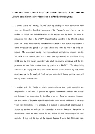 MEDIA STATEMENT: JIBA’S RESPONSE TO THE PRESIDENT’S DECISION TO
ACCEPT THE RECOMMENDATIONS OF THE MORGORO ENQUIRY
1. At around 20h18 on Thursday, 26 April 2019, my attorneys of record received an email
from the Honourable President Ramaphosa (“the President”) conveying to me his
decision to accept the recommendations of the Enquiry into my fitness for office to
remove me from office of the DNDPP. I have therefore ceased to be the DNDPP as from
today. As I stated in my opening statement in the Enquiry, I have served my country as a
career prosecutor for a period of 27 years. I have done so to the best of my ability and
training. My appointment was in a way unprecedented and historical because I am the
first black African woman prosecutor to have been appointed to the position of Acting
NDPP and the first career prosecutor with actual prosecutorial experience and the first
prosecutor to have been removed from my position as a DNDPP. The disappointing
outcome of the Enquiry and the decision of the President will never erase my hard-earned
experience, and in the annals of South African prosecutorial history, my true story will
one day be told in better terms.
2. I pleaded with the Enquiry to make recommendations that would strengthen the
independence of the NPA to perform its supreme constitutional functions with industry
and fortitude. I am disappointed by its failure to do so. There are numerous elementary
but gross errors of judgment made by the Enquiry that a review application to the High
Court will demonstrate. For example, it is inimical to prosecutorial independence to
impugn my decision to authorise the prosecution of Colonel Booysen (“Booysen”), in
circumstances where he must answer for the murder of more than twenty (20) black
suspects. I point out the race of the suspects because I know that if the roles were
 