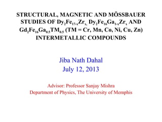 STRUCTURAL, MAGNETIC AND MÖSSBAUER
STUDIES OF Dy2Fe17-xZrx, Dy2Fe16Ga1-xZrx AND
Gd2Fe16Ga0.5TM0.5 (TM = Cr, Mn, Co, Ni, Cu, Zn)
INTERMETALLIC COMPOUNDS
Jiba Nath Dahal
July 12, 2013
Advisor: Professor Sanjay Mishra
Department of Physics, The University of Memphis
 