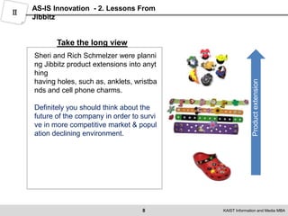 6AS-IS Innovation  - 2. Lessons From JibbitzⅡControl the speedThink BigControl the speed about the biz idea.Even if you have too much of good ideas,timely providing is more important.Rich Schmelzer understood that without the infrastructure to handle potential demand efficiently, he had to limit his commitments to customersThink big and consider the extension of biz model. Small market size make bizuneasy to keep doing.  From the beginning, Jibbitz'sgrowthpotential was limited only by the soaring growth of Crocs itself, but not all new ventures are so lucky.