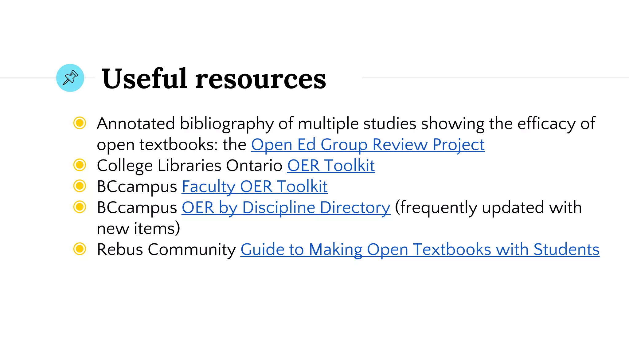 Useful resources
◉ Annotated bibliography of multiple studies showing the efficacy of
open textbooks: the Open Ed Group Review Project
◉ College Libraries Ontario OER Toolkit
◉ BCcampus Faculty OER Toolkit
◉ BCcampus OER by Discipline Directory (frequently updated with
new items)
◉ Rebus Community Guide to Making Open Textbooks with Students
 