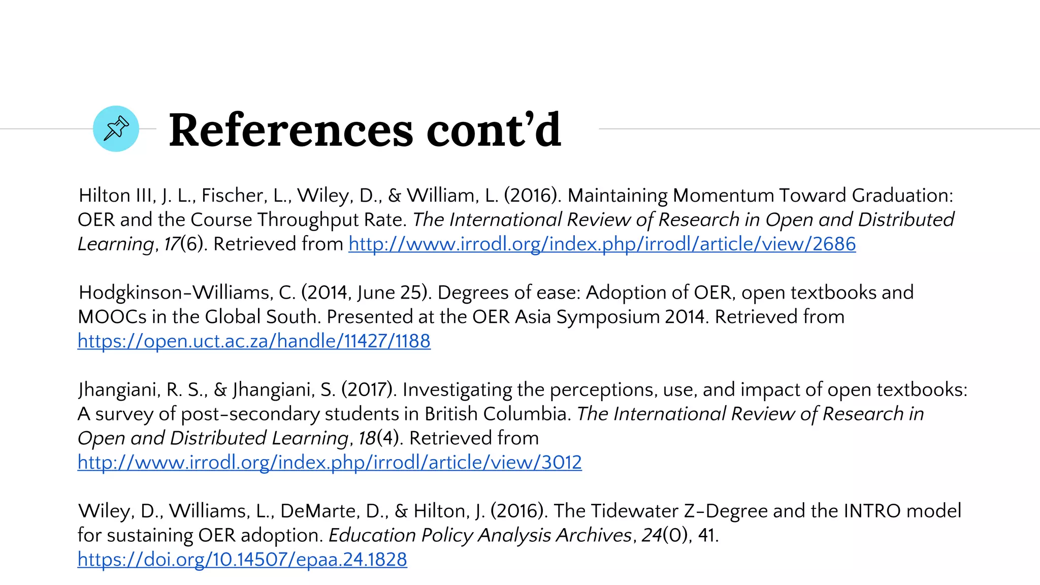 References cont’d
Hilton III, J. L., Fischer, L., Wiley, D., & William, L. (2016). Maintaining Momentum Toward Graduation:
OER and the Course Throughput Rate. The International Review of Research in Open and Distributed
Learning, 17(6). Retrieved from http://www.irrodl.org/index.php/irrodl/article/view/2686
Hodgkinson-Williams, C. (2014, June 25). Degrees of ease: Adoption of OER, open textbooks and
MOOCs in the Global South. Presented at the OER Asia Symposium 2014. Retrieved from
https://open.uct.ac.za/handle/11427/1188
Jhangiani, R. S., & Jhangiani, S. (2017). Investigating the perceptions, use, and impact of open textbooks:
A survey of post-secondary students in British Columbia. The International Review of Research in
Open and Distributed Learning, 18(4). Retrieved from
http://www.irrodl.org/index.php/irrodl/article/view/3012
Wiley, D., Williams, L., DeMarte, D., & Hilton, J. (2016). The Tidewater Z-Degree and the INTRO model
for sustaining OER adoption. Education Policy Analysis Archives, 24(0), 41.
https://doi.org/10.14507/epaa.24.1828
 