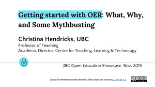 Getting started with OER: What, Why,
and Some Mythbusting
Christina Hendricks, UBC
Professor of Teaching
Academic Director, Centre for Teaching, Learning & Technology
JIBC Open Education Showcase, Nov. 2019
Except for elements licensed otherwise, these slides are licensed CC BY-SA 4.0
 