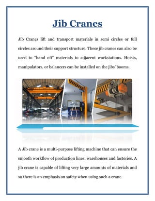Jib Cranes
Jib Cranes lift and transport materials in semi circles or full
circles around their support structure. These jib cranes can also be
used to “hand off” materials to adjacent workstati
manipulators, or balancers can be installed on
A Jib crane is a multi-
smooth workflow of production lines, warehouses and factories
jib crane is capable of lifting very large amounts of materials and
so there is an emphasis on safety when
Jib Cranes
Jib Cranes lift and transport materials in semi circles or full
their support structure. These jib cranes can also be
used to “hand off” materials to adjacent workstations. Hoists,
balancers can be installed on the jibs’ booms.
-purpose lifting machine that can ensure the
smooth workflow of production lines, warehouses and factories
jib crane is capable of lifting very large amounts of materials and
so there is an emphasis on safety when using such a crane.
Jib Cranes lift and transport materials in semi circles or full
their support structure. These jib cranes can also be
ons. Hoists,
the jibs’ booms.
purpose lifting machine that can ensure the
smooth workflow of production lines, warehouses and factories. A
jib crane is capable of lifting very large amounts of materials and
using such a crane.
 