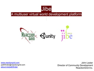 Jibe
           A multiuser virtual world development platform




www.reactiongrid.com                                            John Lester
pathfinder@reactiongrid.com              Director of Community Development
about.me/pathfinder
                                                          ReactionGrid Inc.
 