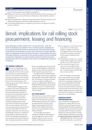 KEY POINTS
–– Brexit will impact a number of areas relevant to rail rolling stock, ranging from import
duties to overseas enforcement of English court judgments.
–– Rolling stock ordered now will generally be delivered post-Brexit. Many consequences and
implications remain uncertain, but there are already points which should be considered
and addressed.
–– These points apply both to rolling stock being imported from the EU into the UK, and to
rolling stock being exported from UK manufacturing plants to the EU.
–– Certain forthcoming European rail regulations may continue to be adopted into UK law
irrespective of Brexit.
Author Graeme McLellan
Brexit: implications for rail rolling stock
procurement, leasing and financing
Brexit will happen on Friday 29 March 2019 – one year from now – unless the
Article 50 negotiations are extended. Even if a transition period is negotiated, the
EC has announced that this should not continue beyond 31 December 2020. During
the period since the referendum on 23 June 2016, much has been written about the
progress of negotiations between the UK and the EU (or, more particularly, the lack of
such progress) towards an agreement for the post-Brexit position and any transitional
arrangements. Negotiations are about to begin in earnest, but already issues have
emerged which need to be considered in the context of rail rolling stock, leasing and
its financing.
THE CURRENT LANDSCAPE
nThe eminent English judge Lord
Denning described EU law as “like
an incoming tide. It flows into the estuaries
and up the rivers. It cannot be held back”.
That was in 1974 and EU law has flooded
into many areas. Brexit has been described
by the World Trade Organization’s former
Director General, Pascal Lamy, as like
“taking an egg out of an omelette, which is a
pretty difficult thing”.
Which metaphorical eggs do we need
to consider in the context of rolling stock?
By way of examples, UK rolling stock is
often purchased and financed under EU
procurement rules, frequently by operators
owned by companies from other parts
of the EU. Manufacturer prices reflect
varying elements of Euro and other non-
sterling costs. Importation from other
parts of the EU benefits from the principle
of free movement of goods, with limited
concerns around customs clearances, quotas
and tariffs. Value Added Tax (VAT) on
acquisition, maintenance costs and rentals is
fundamentally a European tax. Intellectual
property rights are often protected under
pan-EU laws. Manufacturing and leasing
contracts include references to EU directives.
Sales of rolling stock portfolios can benefit
from securing single merger clearances valid
for the entire EU. Judgments resulting from
disputes are often enforced in other parts of
the EU using the Lugano Convention.
The legal position until 29 March 2019
will not change, except pursuant to legislation
which expressly comes into effect before such
date. The lead times on rolling stock delivery
are, however, significant. Rolling stock
ordered now will generally be delivered after
29 March 2019 and therefore the post-Brexit
implications need to be considered already,
irrespective of ongoing speculation about an
“Exit from Brexit”.
EXIT FROM BREXIT?
There have been numerous calls for a second
referendum and it is not known what will
happen if the UK Parliament votes against
the deal negotiated. There has been extensive
speculation that Brexit will not actually
happen. Having triggered Article 50 on
29 March 2017, could the UK still stop
the process and instead decide to remain a
member of the EU?
On 12 July 2017, the European
Commission published its ‘State of play of
Article 50 negotiations with the United
Kingdom’. This sets out their view and
includes the following three statements:
–– “Once triggered, can Article 50 be revoked?
It was the decision of the United
Kingdom to trigger Article 50. But
once triggered, it cannot be unilaterally
reversed. Article 50 does not provide
for the unilateral withdrawal of the
notification.”
–– “What happens if no agreement is reached?
The EU Treaties simply cease to apply to
the UK two years after notification.”
–– “Can a member state apply to re-join
after it leaves? Any country that has
withdrawn from the EU may apply to re-
join. It would be required to go through
the accession procedure.”
If the UK did apply to re-join the EU,
there are questions over the terms which
would apply, including whether the UK
could retain its advantageous budget rebate.
It also seems unlikely that the UK would
be permitted to opt-out from joining the
Eurozone. Even if the EU did accommodate a
revocation of the Article 50 notification, there
would be significant questions over these and
other issues. Exit from Brexit would therefore
present its own set of challenges.
EUROPEAN UNION
(WITHDRAWAL) BILL
As part of the Brexit arrangements, the
UK proposes to migrate all EU laws into
UK law by means of the European Union
(Withdrawal) Bill. This Bill was published on
13 July 2017 and was previously known as the
Great Repeal Bill. Assuming it is passed by
Parliament, it will come into force on Friday
29 March 2019 and will do three main things:
–– Repeal the European Communities Act
1972 (1972 Act): The 1972 Act provides
that EU laws take effect as national law
107Butterworths Journal of International Banking and Financial Law February 2018
BREXIT:IMPLICATIONSFORRAILROLLINGSTOCKPROCUREMENT,LEASINGANDFINANCING
Feature
 