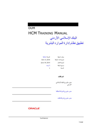 Confidential
1 page
OUM
HCM TRAINING MANUAL
‫البنك‬‫اإلسالمي‬‫األردني‬
‫تطبيق‬‫نظام‬‫إدارة‬‫الموارد‬‫البشرية‬
‫الوثيقة‬ ‫مؤلف‬‫الشركة‬‫المتألقة‬
‫الوثيقة‬ ‫انشاء‬ ‫تاريخ‬Feb 13, 2018
‫التعديل‬ ‫تاريخ‬June 30, 2019
‫الوثيقة‬ ‫مرجع‬‫يوجد‬ ‫ال‬
‫النسخة‬1
‫الموافقات‬
‫اإلسالمي‬ ‫البنك‬ ‫مشروع‬ ‫مدير‬
‫األردني‬
‫المتألقة‬ ‫الشركة‬ ‫مشروع‬ ‫مدير‬
‫فاكت‬ ‫شركة‬ ‫مشروع‬ ‫مدير‬
 