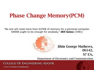 Phase Change Memory(PCM) “No one will need more than 637KB of memory for a personal computer. 640KB ought to be enough for anybody,” :Bill Gates (1981) Jibin George Mathews, 06142, S7 EA,  Department of Electronics and Communication 