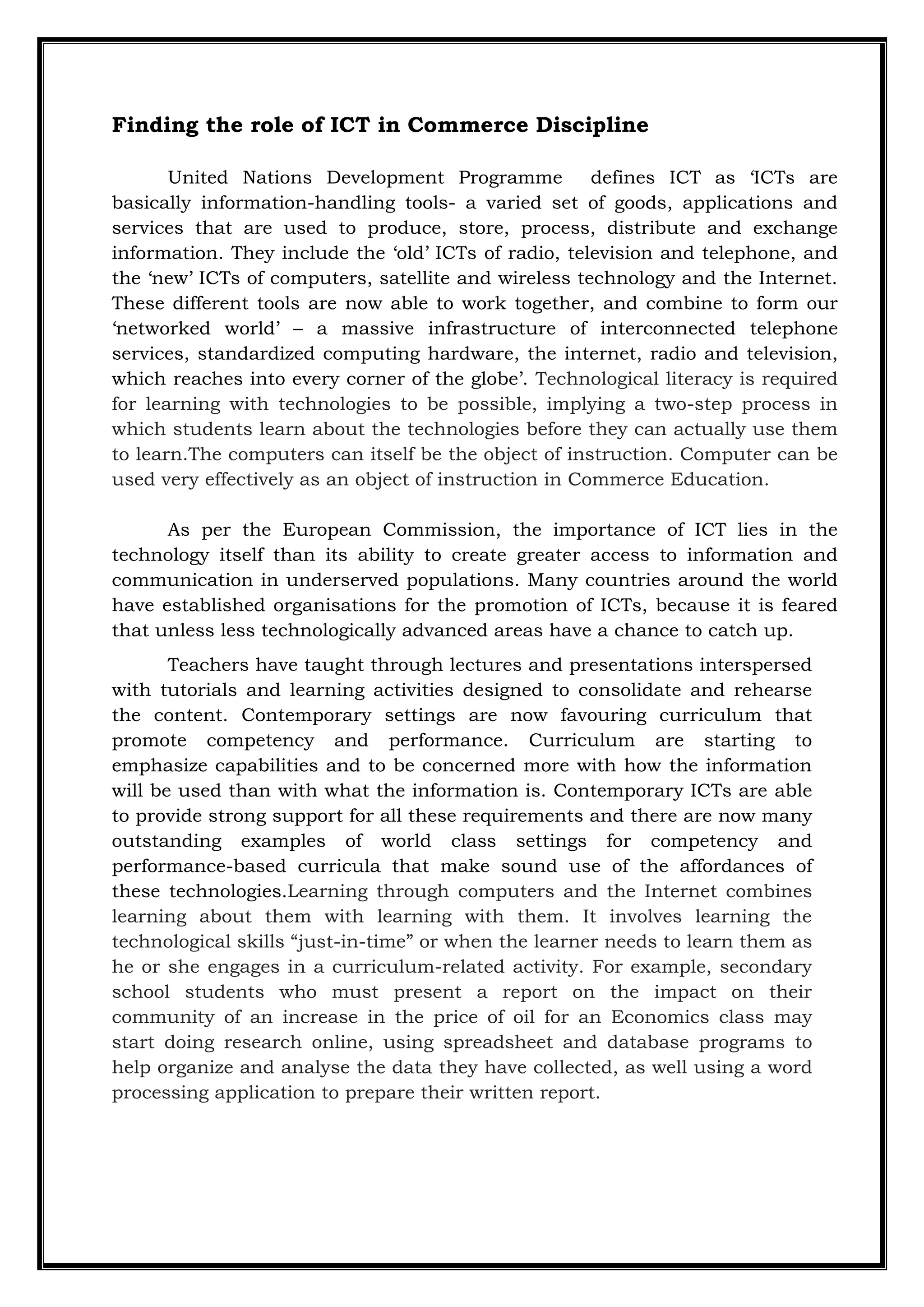 Finding the role of ICT in Commerce Discipline
United Nations Development Programme defines ICT as „ICTs are
basically information-handling tools- a varied set of goods, applications and
services that are used to produce, store, process, distribute and exchange
information. They include the „old‟ ICTs of radio, television and telephone, and
the „new‟ ICTs of computers, satellite and wireless technology and the Internet.
These different tools are now able to work together, and combine to form our
„networked world‟ – a massive infrastructure of interconnected telephone
services, standardized computing hardware, the internet, radio and television,
which reaches into every corner of the globe‟. Technological literacy is required
for learning with technologies to be possible, implying a two-step process in
which students learn about the technologies before they can actually use them
to learn.The computers can itself be the object of instruction. Computer can be
used very effectively as an object of instruction in Commerce Education.
As per the European Commission, the importance of ICT lies in the
technology itself than its ability to create greater access to information and
communication in underserved populations. Many countries around the world
have established organisations for the promotion of ICTs, because it is feared
that unless less technologically advanced areas have a chance to catch up.
Teachers have taught through lectures and presentations interspersed
with tutorials and learning activities designed to consolidate and rehearse
the content. Contemporary settings are now favouring curriculum that
promote competency and performance. Curriculum are starting to
emphasize capabilities and to be concerned more with how the information
will be used than with what the information is. Contemporary ICTs are able
to provide strong support for all these requirements and there are now many
outstanding examples of world class settings for competency and
performance-based curricula that make sound use of the affordances of
these technologies.Learning through computers and the Internet combines
learning about them with learning with them. It involves learning the
technological skills “just-in-time” or when the learner needs to learn them as
he or she engages in a curriculum-related activity. For example, secondary
school students who must present a report on the impact on their
community of an increase in the price of oil for an Economics class may
start doing research online, using spreadsheet and database programs to
help organize and analyse the data they have collected, as well using a word
processing application to prepare their written report.
 