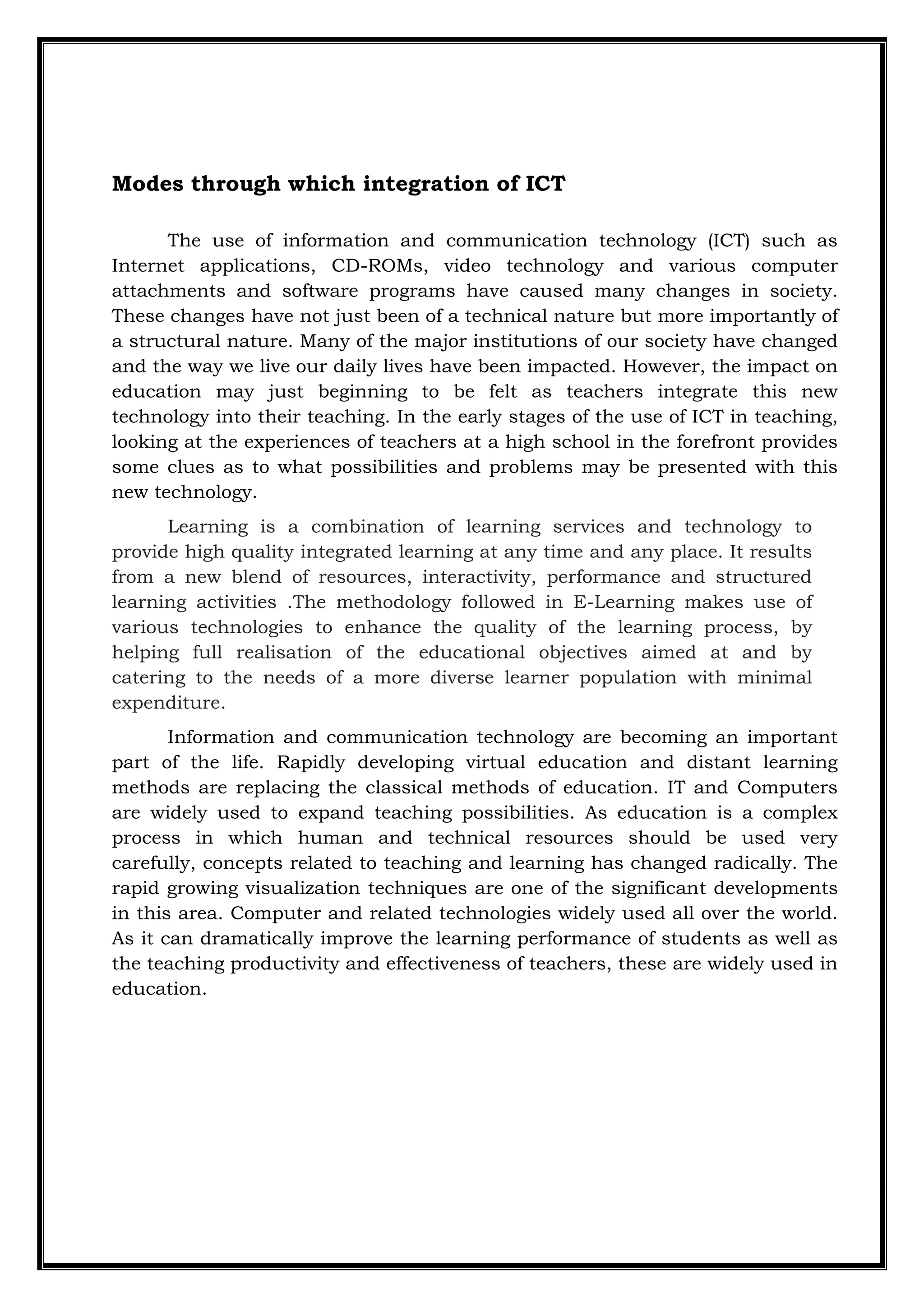 Modes through which integration of ICT
The use of information and communication technology (ICT) such as
Internet applications, CD-ROMs, video technology and various computer
attachments and software programs have caused many changes in society.
These changes have not just been of a technical nature but more importantly of
a structural nature. Many of the major institutions of our society have changed
and the way we live our daily lives have been impacted. However, the impact on
education may just beginning to be felt as teachers integrate this new
technology into their teaching. In the early stages of the use of ICT in teaching,
looking at the experiences of teachers at a high school in the forefront provides
some clues as to what possibilities and problems may be presented with this
new technology.
Learning is a combination of learning services and technology to
provide high quality integrated learning at any time and any place. It results
from a new blend of resources, interactivity, performance and structured
learning activities .The methodology followed in E-Learning makes use of
various technologies to enhance the quality of the learning process, by
helping full realisation of the educational objectives aimed at and by
catering to the needs of a more diverse learner population with minimal
expenditure.
Information and communication technology are becoming an important
part of the life. Rapidly developing virtual education and distant learning
methods are replacing the classical methods of education. IT and Computers
are widely used to expand teaching possibilities. As education is a complex
process in which human and technical resources should be used very
carefully, concepts related to teaching and learning has changed radically. The
rapid growing visualization techniques are one of the significant developments
in this area. Computer and related technologies widely used all over the world.
As it can dramatically improve the learning performance of students as well as
the teaching productivity and effectiveness of teachers, these are widely used in
education.
 