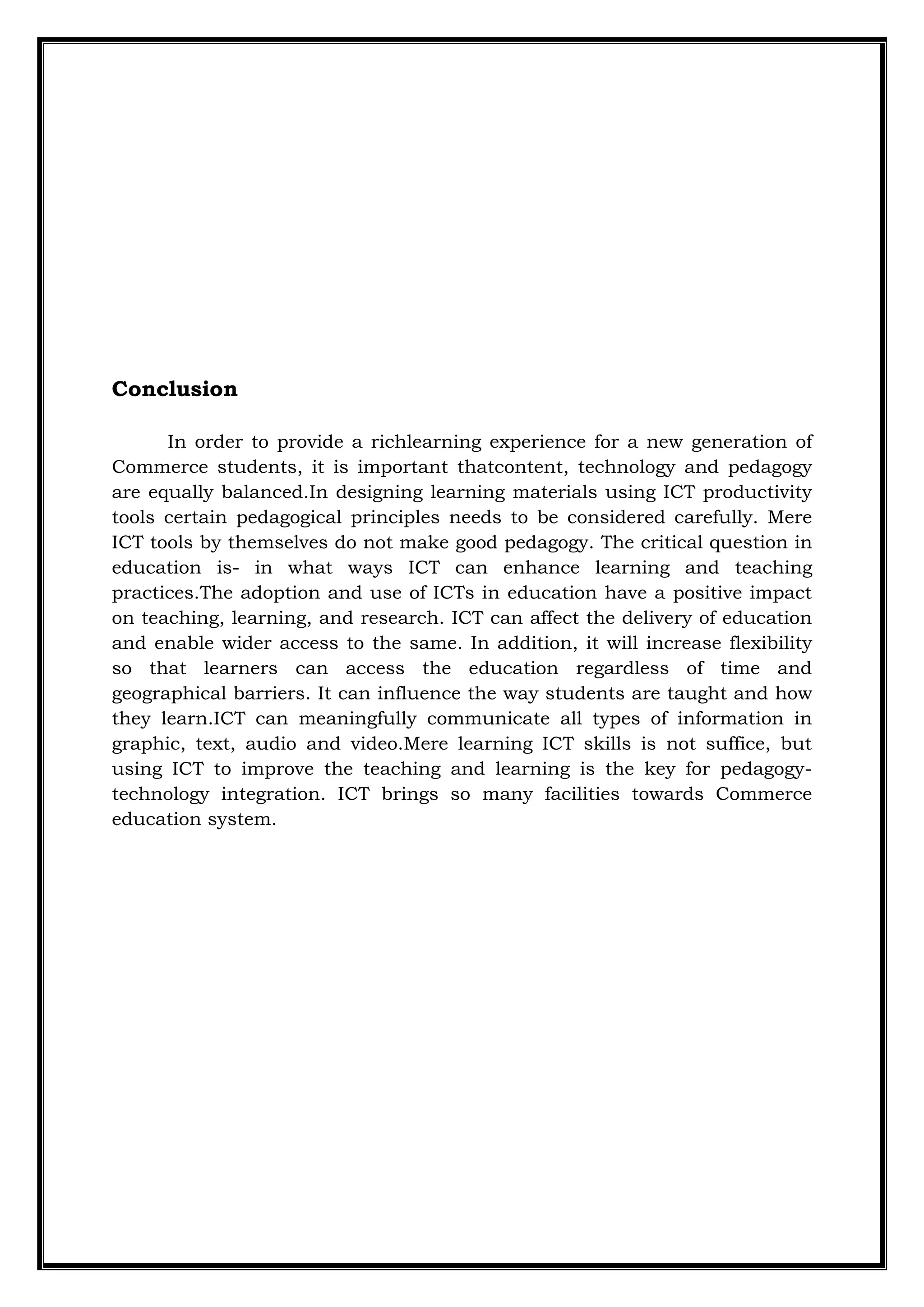 Conclusion
In order to provide a richlearning experience for a new generation of
Commerce students, it is important thatcontent, technology and pedagogy
are equally balanced.In designing learning materials using ICT productivity
tools certain pedagogical principles needs to be considered carefully. Mere
ICT tools by themselves do not make good pedagogy. The critical question in
education is- in what ways ICT can enhance learning and teaching
practices.The adoption and use of ICTs in education have a positive impact
on teaching, learning, and research. ICT can affect the delivery of education
and enable wider access to the same. In addition, it will increase flexibility
so that learners can access the education regardless of time and
geographical barriers. It can influence the way students are taught and how
they learn.ICT can meaningfully communicate all types of information in
graphic, text, audio and video.Mere learning ICT skills is not suffice, but
using ICT to improve the teaching and learning is the key for pedagogy-
technology integration. ICT brings so many facilities towards Commerce
education system.
 