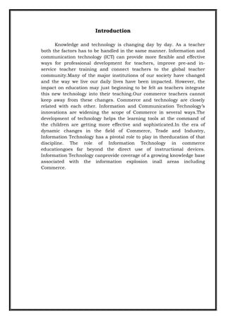 Introduction
Knowledge and technology is changing day by day. As a teacher
both the factors has to be handled in the same manner. Information and
communication technology (ICT) can provide more flexible and effective
ways for professional development for teachers, improve pre-and in-
service teacher training and connect teachers to the global teacher
community.Many of the major institutions of our society have changed
and the way we live our daily lives have been impacted. However, the
impact on education may just beginning to be felt as teachers integrate
this new technology into their teaching.Our commerce teachers cannot
keep away from these changes. Commerce and technology are closely
related with each other. Information and Communication Technology‟s
innovations are widening the scope of Commerce in several ways.The
development of technology helps the learning tools at the command of
the children are getting more effective and sophisticated.In the era of
dynamic changes in the field of Commerce, Trade and Industry,
Information Technology has a pivotal role to play in theeducation of that
discipline. The role of Information Technology in commerce
educationgoes far beyond the direct use of instructional devices.
Information Technology canprovide coverage of a growing knowledge base
associated with the information explosion inall areas including
Commerce.
 