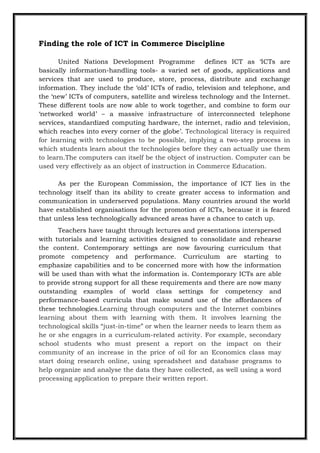Finding the role of ICT in Commerce Discipline
United Nations Development Programme defines ICT as „ICTs are
basically information-handling tools- a varied set of goods, applications and
services that are used to produce, store, process, distribute and exchange
information. They include the „old‟ ICTs of radio, television and telephone, and
the „new‟ ICTs of computers, satellite and wireless technology and the Internet.
These different tools are now able to work together, and combine to form our
„networked world‟ – a massive infrastructure of interconnected telephone
services, standardized computing hardware, the internet, radio and television,
which reaches into every corner of the globe‟. Technological literacy is required
for learning with technologies to be possible, implying a two-step process in
which students learn about the technologies before they can actually use them
to learn.The computers can itself be the object of instruction. Computer can be
used very effectively as an object of instruction in Commerce Education.
As per the European Commission, the importance of ICT lies in the
technology itself than its ability to create greater access to information and
communication in underserved populations. Many countries around the world
have established organisations for the promotion of ICTs, because it is feared
that unless less technologically advanced areas have a chance to catch up.
Teachers have taught through lectures and presentations interspersed
with tutorials and learning activities designed to consolidate and rehearse
the content. Contemporary settings are now favouring curriculum that
promote competency and performance. Curriculum are starting to
emphasize capabilities and to be concerned more with how the information
will be used than with what the information is. Contemporary ICTs are able
to provide strong support for all these requirements and there are now many
outstanding examples of world class settings for competency and
performance-based curricula that make sound use of the affordances of
these technologies.Learning through computers and the Internet combines
learning about them with learning with them. It involves learning the
technological skills “just-in-time” or when the learner needs to learn them as
he or she engages in a curriculum-related activity. For example, secondary
school students who must present a report on the impact on their
community of an increase in the price of oil for an Economics class may
start doing research online, using spreadsheet and database programs to
help organize and analyse the data they have collected, as well using a word
processing application to prepare their written report.
 