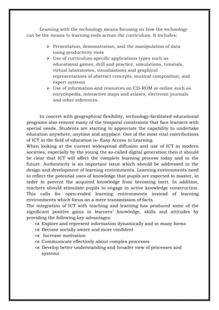 Learning with the technology means focusing on how the technology
can be the means to learning ends across the curriculum. It includes:
 Presentation, demonstration, and the manipulation of data
using productivity tools
 Use of curriculum-specific applications types such as
educational games, drill and practice, simulations, tutorials,
virtual laboratories, visualizations and graphical
representations of abstract concepts, musical composition, and
expert systems
 Use of information and resources on CD-ROM or online such as
encyclopedia, interactive maps and atlases, electronic journals
and other references.
In concert with geographical flexibility, technology-facilitated educational
programs also remove many of the temporal constraints that face learners with
special needs. Students are starting to appreciate the capability to undertake
education anywhere, anytime and anyplace. One of the most vital contributions
of ICT in the field of education is- Easy Access to Learning.
When looking at the current widespread diffusion and use of ICT in modern
societies, especially by the young the so-called digital generation then it should
be clear that ICT will affect the complete learning process today and in the
future. Authenticity is an important issue which should be addressed in the
design and development of learning environments. Learning environments need
to reflect the potential uses of knowledge that pupils are expected to master, in
order to prevent the acquired knowledge from becoming inert. In addition,
teachers should stimulate pupils to engage in active knowledge construction.
This calls for open-ended learning environments instead of learning
environments which focus on a mere transmission of facts
The integration of ICT with teaching and learning has produced some of the
significant positive gains in learners‟ knowledge, skills and attitudes by
providing the following key advantages:
 Explore and represent information dynamically and in many forms
 Become socially aware and more confident
 Increase motivation
 Communicate effectively about complex processes
 Develop better understanding and broader view of processes and
systems
 