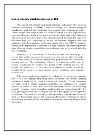 Modes through which integration of ICT
The use of information and communication technology (ICT) such as
Internet applications, CD-ROMs, video technology and various computer
attachments and software programs have caused many changes in society.
These changes have not just been of a technical nature but more importantly of
a structural nature. Many of the major institutions of our society have changed
and the way we live our daily lives have been impacted. However, the impact on
education may just beginning to be felt as teachers integrate this new
technology into their teaching. In the early stages of the use of ICT in teaching,
looking at the experiences of teachers at a high school in the forefront provides
some clues as to what possibilities and problems may be presented with this
new technology.
Learning is a combination of learning services and technology to
provide high quality integrated learning at any time and any place. It results
from a new blend of resources, interactivity, performance and structured
learning activities .The methodology followed in E-Learning makes use of
various technologies to enhance the quality of the learning process, by
helping full realisation of the educational objectives aimed at and by
catering to the needs of a more diverse learner population with minimal
expenditure.
Information and communication technology are becoming an important
part of the life. Rapidly developing virtual education and distant learning
methods are replacing the classical methods of education. IT and Computers
are widely used to expand teaching possibilities. As education is a complex
process in which human and technical resources should be used very
carefully, concepts related to teaching and learning has changed radically. The
rapid growing visualization techniques are one of the significant developments
in this area. Computer and related technologies widely used all over the world.
As it can dramatically improve the learning performance of students as well as
the teaching productivity and effectiveness of teachers, these are widely used in
education.
 