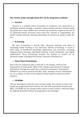 The various modes through which ICT can be integrated as follows:
 Internet
Internet is a network where thousands of computers are connected to a
worldwide network through a common communication protocol. Internet today
has grown into a forty million user network and continues to grow at the rate of
an estimated twenty thousand users every day. Internet is undoubtedly, the
world‟s wonder network, carrying information on almost any subject under the
sun.
 E-Learning
The term E-Learning is derived from „electronic learning‟ and refers to
technology based learning or the „electronic‟ delivery of learning. It covers a
wide range of distributed knowledge applications and processes, including
computer-based learning, web-based learning, virtual classrooms, and digital
collaboration. Thus, E-Learning includes the delivery of content via all
electronic media, including the Internet, Intranets. Extranets etc.
 Power Point Presentation
Now a day the computers play a vital role in the storage, retrieval and
transmission of information. Most of the colleges and schools are tapping
information through this media for curriculum transaction. Presentation
software‟s are used to present and idea, topic, message, lecture, information,
etc. on a subject, in front of an audience using computer system and LCD
projector.
 CD-ROMs
CDs are developed to help the users interact easily. The content or topic to be
taught are programmed and stored in the CDs with multimedia features and
effect. CD ROMs are the storage media used to record, retrieve, read and replay
the digitally formatted content of programmes and packages.
 
