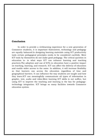 Conclusion
In order to provide a richlearning experience for a new generation of
Commerce students, it is important thatcontent, technology and pedagogy
are equally balanced.In designing learning materials using ICT productivity
tools certain pedagogical principles needs to be considered carefully. Mere
ICT tools by themselves do not make good pedagogy. The critical question in
education is- in what ways ICT can enhance learning and teaching
practices.The adoption and use of ICTs in education have a positive impact
on teaching, learning, and research. ICT can affect the delivery of education
and enable wider access to the same. In addition, it will increase flexibility
so that learners can access the education regardless of time and
geographical barriers. It can influence the way students are taught and how
they learn.ICT can meaningfully communicate all types of information in
graphic, text, audio and video.Mere learning ICT skills is not suffice, but
using ICT to improve the teaching and learning is the key for pedagogy-
technology integration. ICT brings so many facilities towards Commerce
education system.
 