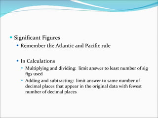 Significant Figures Remember the Atlantic and Pacific rule In Calculations Multiplying and dividing:  limit answer to least number of sig figs used Adding and subtracting:  limit answer to same number of decimal places that appear in the original data with fewest number of decimal places 