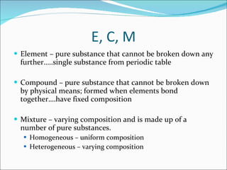 E, C, M Element – pure substance that cannot be broken down any further…..single substance from periodic table Compound – pure substance that cannot be broken down by physical means; formed when elements bond together….have fixed composition Mixture – varying composition and is made up of a number of pure substances. Homogeneous – uniform composition Heterogeneous – varying composition 