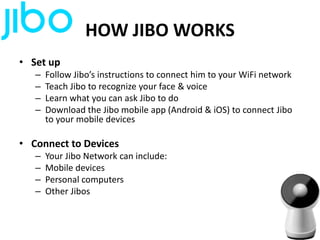 HOW JIBO WORKS
• Set up
– Follow Jibo’s instructions to connect him to your WiFi network
– Teach Jibo to recognize your face & voice
– Learn what you can ask Jibo to do
– Download the Jibo mobile app (Android & iOS) to connect Jibo
to your mobile devices
• Connect to Devices
– Your Jibo Network can include:
– Mobile devices
– Personal computers
– Other Jibos
 