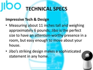 TECHNICAL SPECS
Impressive Tech & Design
• Measuring about 11 inches tall and weighing
approximately 6 pounds, Jibo is the perfect
size to have an attention-worthy presence in a
room, but easy enough to move about your
house.
• Jibo’s striking design makes a sophisticated
statement in any home.
 