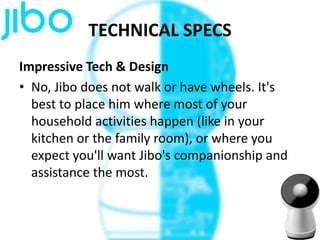 TECHNICAL SPECS
Impressive Tech & Design
• No, Jibo does not walk or have wheels. It's
best to place him where most of your
household activities happen (like in your
kitchen or the family room), or where you
expect you'll want Jibo's companionship and
assistance the most.
 