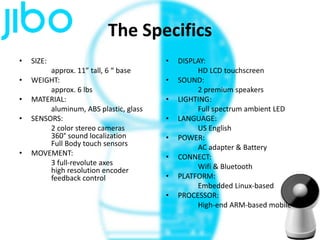 The Specifics
• SIZE:
approx. 11” tall, 6 “ base
• WEIGHT:
approx. 6 lbs
• MATERIAL:
aluminum, ABS plastic, glass
• SENSORS:
2 color stereo cameras
360° sound localization
Full Body touch sensors
• MOVEMENT:
3 full-revolute axes
high resolution encoder
feedback control
• DISPLAY:
HD LCD touchscreen
• SOUND:
2 premium speakers
• LIGHTING:
Full spectrum ambient LED
• LANGUAGE:
US English
• POWER:
AC adapter & Battery
• CONNECT:
Wifi & Bluetooth
• PLATFORM:
Embedded Linux-based
• PROCESSOR:
High-end ARM-based mobile
 