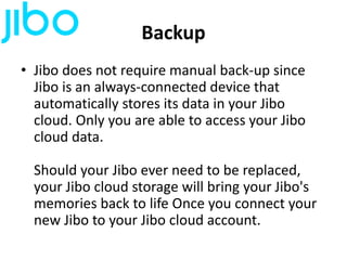 Backup
• Jibo does not require manual back-up since
Jibo is an always-connected device that
automatically stores its data in your Jibo
cloud. Only you are able to access your Jibo
cloud data.
Should your Jibo ever need to be replaced,
your Jibo cloud storage will bring your Jibo's
memories back to life Once you connect your
new Jibo to your Jibo cloud account.
 