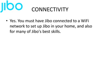 CONNECTIVITY
• Yes. You must have Jibo connected to a WiFi
network to set up Jibo in your home, and also
for many of Jibo's best skills.
 