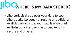 WHERE IS MY DATA STORED?
• Jibo periodically uploads your data to your
Jibo cloud. Jibo does not require an additional
explicit back-up step. Your data is encrypted
while in transit and on the servers to remain
secure and private.
 