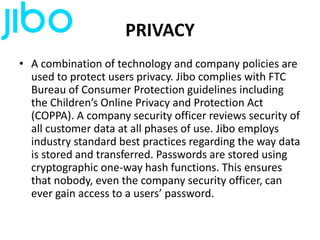 PRIVACY
• A combination of technology and company policies are
used to protect users privacy. Jibo complies with FTC
Bureau of Consumer Protection guidelines including
the Children’s Online Privacy and Protection Act
(COPPA). A company security officer reviews security of
all customer data at all phases of use. Jibo employs
industry standard best practices regarding the way data
is stored and transferred. Passwords are stored using
cryptographic one-way hash functions. This ensures
that nobody, even the company security officer, can
ever gain access to a users’ password.
 