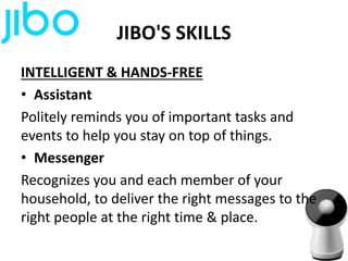 JIBO'S SKILLS
INTELLIGENT & HANDS-FREE
• Assistant
Politely reminds you of important tasks and
events to help you stay on top of things.
• Messenger
Recognizes you and each member of your
household, to deliver the right messages to the
right people at the right time & place.
 