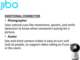 EMOTIONAL CONNECTOR
• Photographer
Uses natural cues like movement, speech, and smile
detection to know when someone’s posing for a
picture.
• Avatar
See-and-track camera makes it easy to turn and
look at people, to support video calling as if you are
in the room.
 