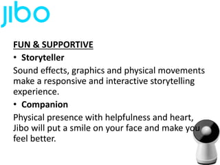 FUN & SUPPORTIVE
• Storyteller
Sound effects, graphics and physical movements
make a responsive and interactive storytelling
experience.
• Companion
Physical presence with helpfulness and heart,
Jibo will put a smile on your face and make you
feel better.
 